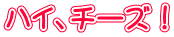 ハイ、チーズ！